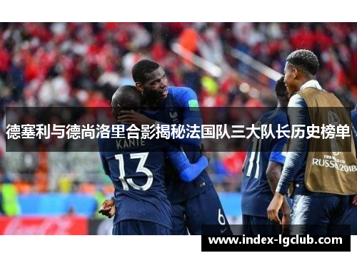 德塞利与德尚洛里合影揭秘法国队三大队长历史榜单