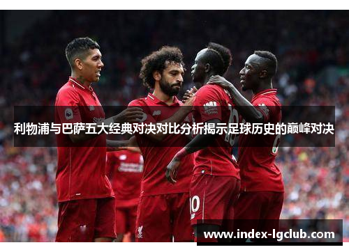 利物浦与巴萨五大经典对决对比分析揭示足球历史的巅峰对决