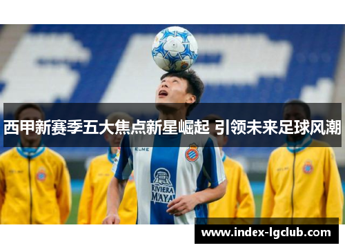 西甲新赛季五大焦点新星崛起 引领未来足球风潮