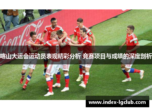 喀山大运会运动员表现精彩分析 竞赛项目与成绩的深度剖析