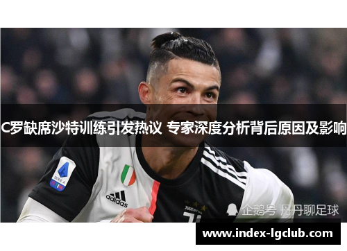 C罗缺席沙特训练引发热议 专家深度分析背后原因及影响