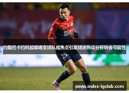 约翰巴卡约科加盟哪支球队成焦点引发球迷热议分析转会可能性