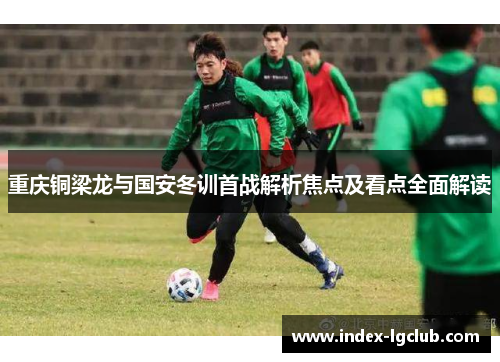 重庆铜梁龙与国安冬训首战解析焦点及看点全面解读