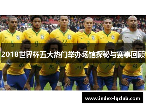 2018世界杯五大热门举办场馆探秘与赛事回顾