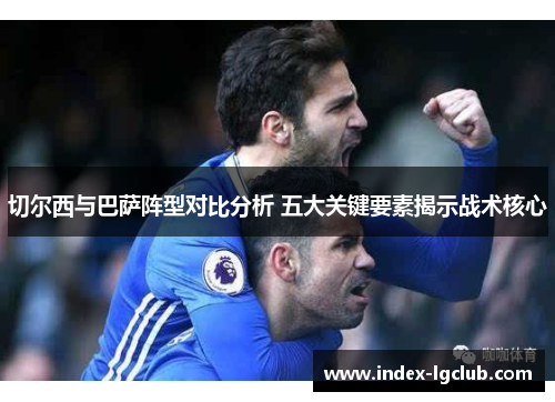 切尔西与巴萨阵型对比分析 五大关键要素揭示战术核心