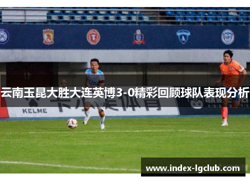 云南玉昆大胜大连英博3-0精彩回顾球队表现分析
