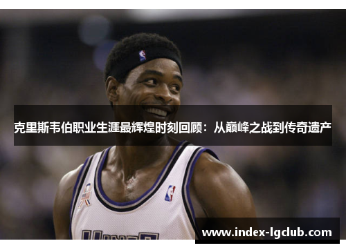 克里斯韦伯职业生涯最辉煌时刻回顾：从巅峰之战到传奇遗产