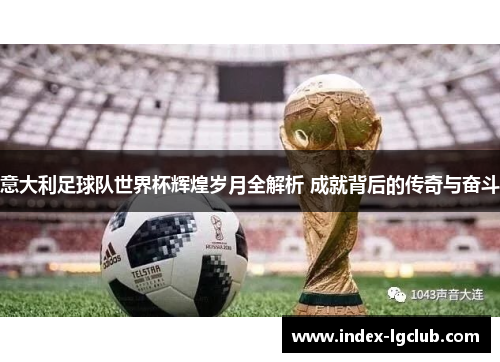 意大利足球队世界杯辉煌岁月全解析 成就背后的传奇与奋斗