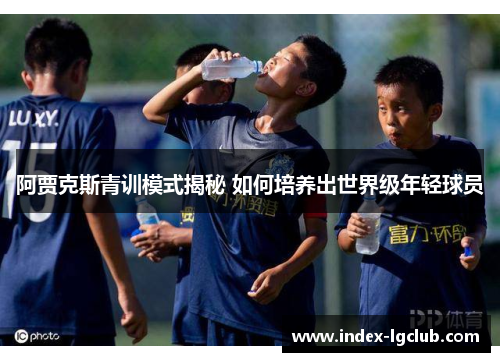 阿贾克斯青训模式揭秘 如何培养出世界级年轻球员