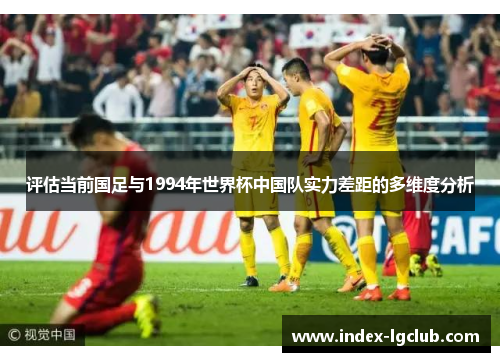 评估当前国足与1994年世界杯中国队实力差距的多维度分析 评估当前国足与1994年世界杯中国队实力差距的多维度分析