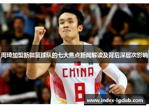 周琦加盟新疆篮球队的七大焦点新闻解读及背后深层次影响 周琦加盟新疆篮球队的七大焦点新闻解读及背后深层次影响