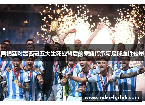 阿根廷对墨西哥五大生死战背后的荣耀传承与足球血性较量 阿根廷对墨西哥五大生死战背后的荣耀传承与足球血性较量