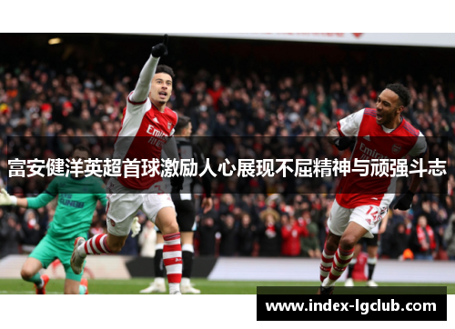 富安健洋英超首球激励人心展现不屈精神与顽强斗志 富安健洋英超首球激励人心展现不屈精神与顽强斗志