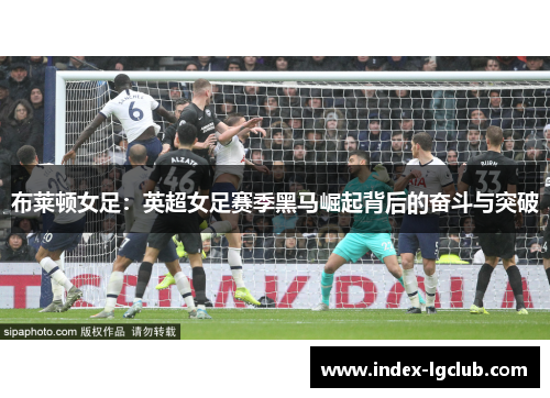 布莱顿女足:英超女足赛季黑马崛起背后的奋斗与突破 布莱顿女足:英超女足赛季黑马崛起背后的奋斗与突破