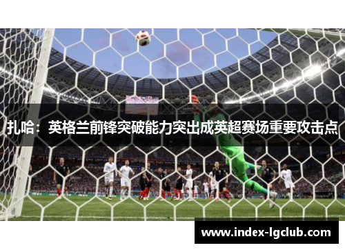 扎哈：英格兰前锋突破能力突出成英超赛场重要攻击点