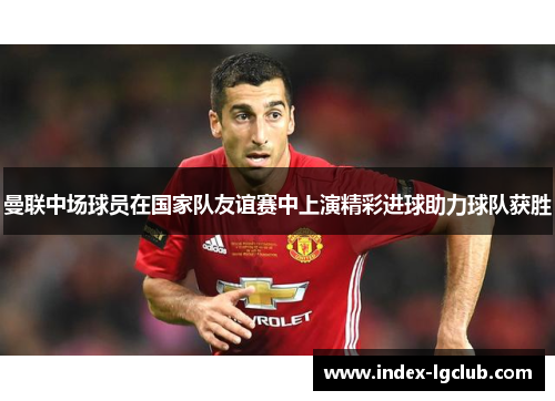 曼联中场球员在国家队友谊赛中上演精彩进球助力球队获胜