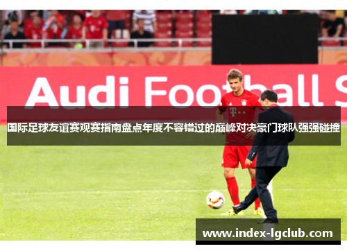 国际足球友谊赛观赛指南盘点年度不容错过的巅峰对决豪门球队强强碰撞 国际足球友谊赛观赛指南盘点年度不容错过的巅峰对决豪门球队强强碰撞