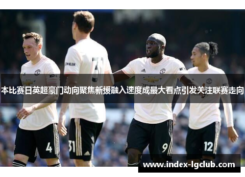 本比赛日英超豪门动向聚焦新援融入速度成最大看点引发关注联赛走向