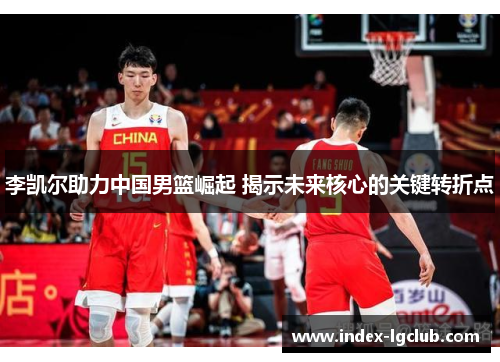 李凯尔助力中国男篮崛起 揭示未来核心的关键转折点
