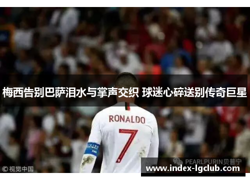 梅西告别巴萨泪水与掌声交织 球迷心碎送别传奇巨星 梅西告别巴萨泪水与掌声交织 球迷心碎送别传奇巨星