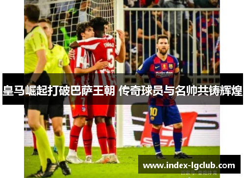 皇马崛起打破巴萨王朝 传奇球员与名帅共铸辉煌
